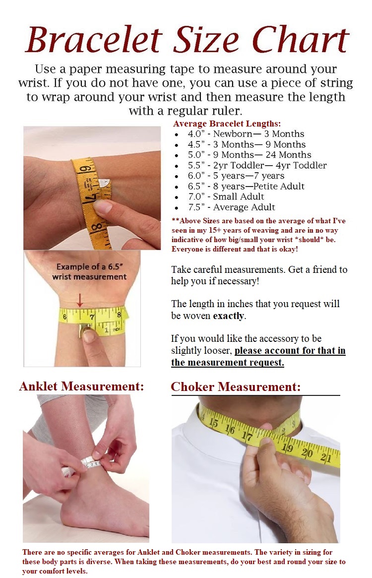 A sizing guide on how to measure yourself for bracelets, anklets, and Chokers. It reads: Use a paper measuring tape to measure around your wrist. If you do not have one, you can use a piece of string to wrap around your wrist and then measure the length with a regular ruler.  A list is shown with a list of average bracelet lengths. 4 inches for newborn to 3-month old person. 4 and a half inches for a 3-month to 9-month old person. 5 inches for a 9-month to 24-month old person. 5 and a half inches for a 2 year toddler to a 4 year toddler. 6 inches for a 5 to 7-year old person. 6 and a half inches for an 8-year old person or petite adult person. 7 inches for a small adult person. 7 and a half inches for the average adult person.  Sizes are based on the average of what I've seen in my 15 plus years of weaving and are in no way indicative of how big or small your measurement should be. Everyone is different and that is okay! Take careful measurements. Get a friend to help you if necessary.  The length in inches that you request will be woven exactly. If you would like the accessory to be slightly looser, please account for that in the measurement request. Photos of measuring tapes wrapping around wrists, an ankle, and a neck are shown. The text below them reads: There are no specific averages for anklet and choker measurements. The variety in sizing for these body parts is diverse. When taking these measurements, do your best and round your size to your comfort levels.